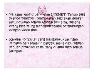• Pertama yang diberi nama USENET. Tahun 1981
  France Telecom menciptakan gebrakan dengan
  meluncurkan telpon televisi pertama, dimana
  orang bisa saling menelpon sambil berhubungan
  dengan video link.

• Karena komputer yang membentuk jaringan
  semakin hari semakin banyak, maka dibutuhkan
  sebuah protokol resmi yang di akui oleh semua
  jaringan .
 