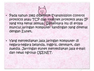 • Pada tahun 1982 dibentuk Transmission control
  protocol atau TCP dan internet protokol atau IP
  yang kita kenal semua . Sementara itu di eropa
  muncul jaringan komputer tandingan yang dikenal
  dengan Eunet,

• Yang menyediakan jasa jaringan komputer di
  negara-negara belanda, inggris, denmark, dan
  swedia. Jarringan eunet menyediakan jasa e-mail
  dan news ngroup USENET.
 