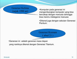 10 
Generasi Kelima 
(sejak 1990 an) •Komputer pada generasi ini 
mengembangkan komputer yang bisa 
bercakap dengan manusia sehingga 
bisa meniru intelegensi manusia 
•Dikenal juga dengan sebutan Generasi 
Pentium. 
Generasi Keenam 
( abad 21 ) 
•Generasi ini adalah generasi masa depan 
yang nantinya dikenal dengan Generasi Titanium. 
Komputer 
 