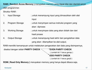RAM ( Random Acces Memory ) merupakan memory yang dapat diisi dan diambil isinya 
oleh programmer. 
Struktur RAM : 
1. Input Storage ; untuk menampung input yang dimasukkan oleh alat 
17 
input 
2. Program Storage ; untuk menyimpan semua instruksi program yang 
akan diproses 
3. Working Storage ; untuk menyimpan data yang akan diolah dan dari 
hasil proses 
4. Output Storage ; untuk menampung hasil akhir dari pengolahan data 
yang akan ditampilkan ke alat output. 
RAM memiliki kemampuan untuk melakukan pengecekan dari data yang disimpannya, 
disebut dengan istilah PARITY CHECK EVEN PARITY CHECK 
( Jumlah bit 1 harus genap ) 
ODD PARITY CHECK 
( Jumlah bit 1 harus ganjil ) 
ROM ( Read Only Memory ) merupakan memory yang hanya dapat dibaca saja. 
Komputer 
 