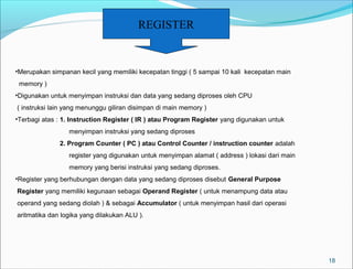 18 
REGISTER 
•Merupakan simpanan kecil yang memiliki kecepatan tinggi ( 5 sampai 10 kali kecepatan main 
memory ) 
•Digunakan untuk menyimpan instruksi dan data yang sedang diproses oleh CPU 
( instruksi lain yang menunggu giliran disimpan di main memory ) 
•Terbagi atas : 1. Instruction Register ( IR ) atau Program Register yang digunakan untuk 
menyimpan instruksi yang sedang diproses 
2. Program Counter ( PC ) atau Control Counter / instruction counter adalah 
register yang digunakan untuk menyimpan alamat ( address ) lokasi dari main 
memory yang berisi instruksi yang sedang diproses. 
•Register yang berhubungan dengan data yang sedang diproses disebut General Purpose 
Register yang memiliki kegunaan sebagai Operand Register ( untuk menampung data atau 
operand yang sedang diolah ) & sebagai Accumulator ( untuk menyimpan hasil dari operasi 
aritmatika dan logika yang dilakukan ALU ). 
 