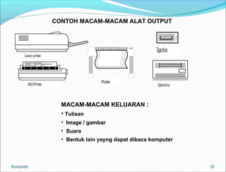 22 
CONTOH MACAM-MACAM ALAT OUTPUT 
Laser printer 
ASCII Printer Plotter 
Tape drive 
Optical drive 
MACAM-MACAM KELUARAN : 
• Tulisan 
• Image / gambar 
• Suara 
• Bentuk lain yayng dapat dibaca komputer 
Komputer 
 