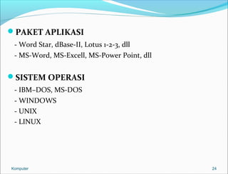 PAKET APLIKASI 
- Word Star, dBase-II, Lotus 1-2-3, dll 
- MS-Word, MS-Excell, MS-Power Point, dll 
SISTEM OPERASI 
- IBM–DOS, MS-DOS 
- WINDOWS 
- UNIX 
- LINUX 
Komputer 24 
 