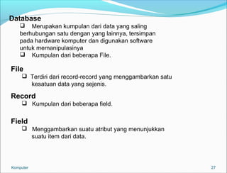 27 
Database 
 Merupakan kumpulan dari data yang saling 
berhubungan satu dengan yang lainnya, tersimpan 
pada hardware komputer dan digunakan software 
untuk memanipulasinya 
 Kumpulan dari beberapa File. 
File 
 Terdiri dari record-record yang menggambarkan satu 
kesatuan data yang sejenis. 
Record 
 Kumpulan dari beberapa field. 
Field 
 Menggambarkan suatu atribut yang menunjukkan 
suatu item dari data. 
Komputer 
 