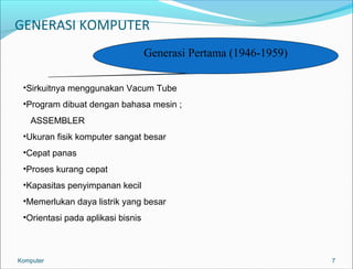 GENERASI KOMPUTER 
7 
Generasi Pertama (1946-1959) 
•Sirkuitnya menggunakan Vacum Tube 
•Program dibuat dengan bahasa mesin ; 
ASSEMBLER 
•Ukuran fisik komputer sangat besar 
•Cepat panas 
•Proses kurang cepat 
•Kapasitas penyimpanan kecil 
•Memerlukan daya listrik yang besar 
•Orientasi pada aplikasi bisnis 
Komputer 
 
