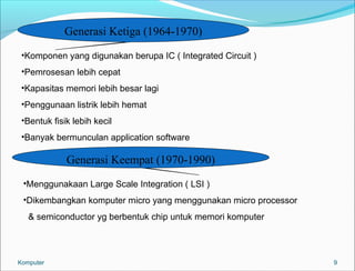 9 
Generasi Ketiga (1964-1970) 
•Komponen yang digunakan berupa IC ( Integrated Circuit ) 
•Pemrosesan lebih cepat 
•Kapasitas memori lebih besar lagi 
•Penggunaan listrik lebih hemat 
•Bentuk fisik lebih kecil 
•Banyak bermunculan application software 
Generasi Keempat (1970-1990) 
•Menggunakaan Large Scale Integration ( LSI ) 
•Dikembangkan komputer micro yang menggunakan micro processor 
& semiconductor yg berbentuk chip untuk memori komputer 
Komputer 
 