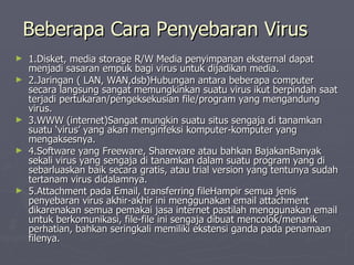 Beberapa Cara Penyebaran Virus 1.Disket, media storage R/W Media penyimpanan eksternal dapat menjadi sasaran empuk bagi virus untuk dijadikan media.  2.Jaringan ( LAN, WAN,dsb)Hubungan antara beberapa computer secara langsung sangat memungkinkan suatu virus ikut berpindah saat terjadi pertukaran/pengeksekusian file/program yang mengandung virus.  3.WWW (internet)Sangat mungkin suatu situs sengaja di tanamkan suatu ‘virus’ yang akan menginfeksi komputer-komputer yang mengaksesnya.  4.Software yang Freeware, Shareware atau bahkan BajakanBanyak sekali virus yang sengaja di tanamkan dalam suatu program yang di sebarluaskan baik secara gratis, atau trial version yang tentunya sudah tertanam virus didalamnya.  5.Attachment pada Email, transferring fileHampir semua jenis penyebaran virus akhir-akhir ini menggunakan email attachment dikarenakan semua pemakai jasa internet pastilah menggunakan email untuk berkomunikasi, file-file ini sengaja dibuat mencolok/menarik perhatian, bahkan seringkali memiliki ekstensi ganda pada penamaan filenya.  