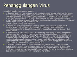 Penanggulangan Virus 1.Langkah-Langkah untuk pencegahan : o Gunakan Antivirus yang anda percayai dengan updatean terbaru, tdak  perduli appun merknya asalkan selalu di update, dan nyalakan Auto protecto Selalu men-scan semua media penyimpanan eksternal yang akan di gunakan,  mungkin hal ini agak merepotkan tetapi jika Autoprotect anti virus anda  bekerja maka prosedur ini dapat dilewatkan. o Jika Anda terhubung langsung ke Internet cobalah untuk mengkombinasikan  Antivirus anda dengan Firewall, Anti spamming, dsb  2.Langkah-Lagkah Apabila telah Terinfeksi o Deteksi dan tentukan dimanakah kira-kira sumber virus tersebut apakah disket,  jaringan, email dsb, jika anda terhubung ke jaringan maka ada baiknya anda  mengisolasi computer anda dulu (baik dengan melepas kabel atau mendisable  dari control panel) o Identifikasi dan klasifikasikan jenis virus apa yang menyerang pc anda,  dengan cara:  - Gejala yang timbul, misal : pesan, file yang corrupt atau hilang dsb  - Scan dengan antivirus anda, jika anda terkena saat Autoprotect berjalan  berarti vius definition di computer anda tidak memiliki data virus ini,  cobalah update secara manual atau mendownload virus definitionnya untuk  anda install. Jika virus tersebut memblok usaha anda untuk mengupdatenya  maka ,upayakan untuk menggunakan media lain (komputer) dengan antivirus  updatean terbaru. o Bersihkan, setelah anda berhasil mendeteksi dan mengenalinya maka usahakan  segera untuk mencari removal atau cara-cara untuk memusnahkannya di situs  -situs yang memberikan informasi perkembangan virus. Hal ini jika antivirus  update-an terbaru anda tidak berhasil memusnahkannya.o Langkah terburuk, jika semua hal diatas tidak berhasil adalah memformat  ulang komputer anda .  