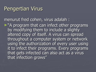 Pengertian Virus menurut fred cohen, virus adalah : “ A program that can infect other programs by modifying them to include a slighty altered copy of itself. A virus can spread throughout a computer system or network using the authorization of every user using it to infect their programs. Every programs that gets infected can also act as a virus that infection grows” 