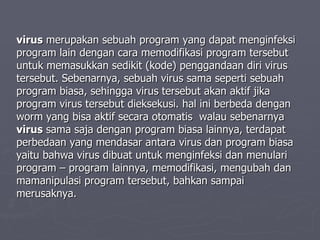 virus  merupakan sebuah program yang dapat menginfeksi program lain dengan cara memodifikasi program tersebut untuk memasukkan sedikit (kode) penggandaan diri virus tersebut. Sebenarnya, sebuah virus sama seperti sebuah program biasa, sehingga virus tersebut akan aktif jika program virus tersebut dieksekusi. hal ini berbeda dengan worm yang bisa aktif secara otomatis  walau sebenarnya  virus  sama saja dengan program biasa lainnya, terdapat perbedaan yang mendasar antara virus dan program biasa yaitu bahwa virus dibuat untuk menginfeksi dan menulari program – program lainnya, memodifikasi, mengubah dan mamanipulasi program tersebut, bahkan sampai merusaknya. 