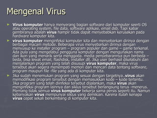 Mengenal Virus   Virus komputer  hanya menyerang bagian software dari komputer seerti OS atau operating system, file data, software aplikasi, email dsb. Tapi kabar gembiranya adalah  virus  hampir tidak dapat menyebabkan kerusakan pada hardware komputer kita. virus komputer  menginfeksi komputer kita dan menyebarkan dirinya dengan berbagai macam metode. Beberapa virus menyebarkan dirinya dengan menyusup ke installer program – program populer dan game – game terkenal. Ada pula yang mengelabui pengguna komputer dengan mengunakan nama dan ikon yang menarik serta menggoda. media penyebarannya pun berbeda – beda, bisa lewat email, flashdisk, installer dll.Jika user berhasil dikelabuhi dan menjalankan program yang telah disusupi  virus komputer , maka virus tersebut akan segera menempati memori dan mencari data tentang software, program maupun file -file yang ada di komputer kita. Jika sudah menemukan program yang sesuai dengan targetnya.. virus  akan memodifikasi program tersebut dengan memasukkan kode – kode tertentu. Jika program yang telah diinfeksi tersebut dijalankan, maka  virus  akan menginfeksi program lainnya dan siklus tersebut berlangsung terus -menerus. Memang tidak semua  virus komputer  bekerja sama persis seperti itu. Namun kebanyakan  virus  mempunyai siklus yang demikian. Karena itulah kenapa  virus  cepat sekali berkembang di komputer kita. 