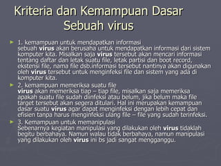 Kriteria dan Kemampuan Dasar Sebuah virus 1. kemampuan untuk mendapatkan informasi sebuah  virus  akan berusaha untuk mendapatkan informasi dari sistem komputer kita. Misalkan saja  virus  tersebut akan mencari informasi tentang daftar dan letak suatu file, letak partisi dan boot record, ekstensi file, nama file dsb.informasi tersebut nantinya akan digunakan oleh  virus  tersebut untuk menginfeksi file dan sistem yang ada di komputer kita. 2. kemampuan memeriksa suatu file virus  akan memeriksa tiap – tiap file, misalkan saja memeriksa apakah suatu file sudah diinfeksi atau belum, jika belum maka file target tersebut akan segera ditulari. Hal ini merupakan kemampuan dasar suatu  virus  agar dapat menginfeksi dengan lebih cepat dan efisien tanpa harus menginfeksi ulang file – file yang sudah terinfeksi. 3. Kemampuan untuk memanipulasi Sebenarnya kegiatan manipulasi yang dilakukan oleh  virus  tidaklah begitu berbahaya. Namun walau tidak berbahaya, namun manipulasi yang dilakukan oleh  virus  ini bs jadi sangat mengganggu.  