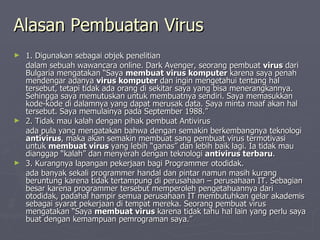 Alasan Pembuatan Virus 1. Digunakan sebagai objek penelitian dalam sebuah wawancara online. Dark Avenger, seorang pembuat  virus  dari Bulgaria mengatakan “Saya  membuat virus komputer  karena saya penah mendengar adanya  virus komputer  dan ingin mengetahui tentang hal tersebut, tetapi tidak ada orang di sekitar saya yang bisa menerangkannya. Sehingga saya memutuskan untuk membuatnya sendiri. Saya memasukkan kode-kode di dalamnya yang dapat merusak data. Saya minta maaf akan hal tersebut. Saya memulainya pada September 1988.” 2. Tidak mau kalah dengan pihak pembuat Antivirus  ada pula yang mengatakan bahwa dengan semakin berkembangnya teknologi  antivirus , maka akan semakin membuat sang pembuat virus termotivasi untuk  membuat virus  yang lebih “ganas” dan lebih baik lagi. Ia tidak mau dianggap “kalah” dan menyerah dengan teknologi  antivirus terbaru . 3. Kurangnya lapangan pekerjaan bagi Programmer otodidak. ada banyak sekali programmer handal dan pintar namun masih kurang beruntung karena tidak tertampung di perusahaan – perusahaan IT. Sebagian besar karena programmer tersebut memperoleh pengetahuannya dari otodidak, padahal hampir semua perusahaan IT membutuhkan gelar akademis sebagai syarat pekerjaan di tempat mereka. Seorang pembuat virus mengatakan “Saya  membuat virus  karena tidak tahu hal lain yang perlu saya buat dengan kemampuan pemrograman saya.” 