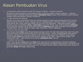 Alasan Pembuatan Virus 4. Banyaknya celah keamanan pada OS maupun Program – program yang lain Banyaknya celah keamanan yang terdapat dalam operating system maupun software – software tertentu dapat membuat seseorang tergoda  membuat virus  dengan memanfaatkan celah tersebut sebagai media penyebaran maupun infeksinya 5. Ingin terkenal dan dikenal Banyak virus yang menampilkan teks dan gambar dengan harapan agar pembuatnya dan virusnya dapat terkenal di seluruh dunia. Awalnya virus ini tidak bertujuan merusak. Contoh virus jenis ini yang dibuat oleh orang indonesia adalah DenZuk dan UFO.Kelompok – kelompok tersebut selalu bersaing untuk menciptakan  virus – virus baru  yang lebih hebat, kuat, tidak terdeteksi  antivirus  serta menyebar dengan cepat. Kelompok pembuat  antivirus  yang saat ini sangat terkenal adalah :CodeBreakers, Genesis (Inggris), Nuke, Viper (Amerika), TridenT (Belanda). 6. Mencuri dan merusak data ada banyak sekali  virus  yang dibuat dengan sengaja untuk merusak data seseorang. Ada virus yang bisa memformat hardisk sampai lebih dari 2 kali untuk benar – benar menghilangkan data pemilik komputer. Banyak pula virus yang dibuat untuk mencuri data seseorang. Misalkan yang sedang marak adalah  virus  yang dibuat untuk mencuri password dan data – data lainnya dengan cara mengupload data – data tersebut ke komputer  pembuat virus . lainnya. 7. Dendam dan kecewa masih ingat dengan  virus  halo dan  virus  cinta yang pernah menghebohkan indonesia beberapa tahun yang lalu?virus tersebut berisi teks yang pada intinya menuliskan kekecewaan si pembuat virus terhadap wanita (pacarnya) karena suatu hal. Ini adalah bentuk ekspresi kekecewaan dan dendam si pembuat  virus  terhadap seseorang. 