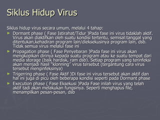 Siklus Hidup Virus Siklus hidup virus secara umum, melalui 4 tahap: Dormant phase ( Fase Istirahat/Tidur )Pada fase ini virus tidaklah aktif. Virus akan diaktifkan oleh suatu kondisi tertentu, semisal:tanggal yang ditentukan,kehadiran program lain/dieksekusinya program lain, dsb. Tidak semua virus melalui fase ini Propagation phase ( Fase Penyebaran )Pada fase ini virus akan mengkopikan dirinya kepada suatu program atau ke suatu tempat dari media storage (baik hardisk, ram dsb). Setiap program yang terinfeksi akan menjadi hasil “klonning” virus tersebut (tergantung cara virus tersebut menginfeksinya) Trigerring phase ( Fase Aktif )Di fase ini virus tersebut akan aktif dan hal ini juga di picu oleh beberapa kondisi seperti pada Dormant phase  Execution phase ( Fase Eksekusi )Pada Fase inilah virus yang telah aktif tadi akan melakukan fungsinya. Seperti menghapus file, menampilkan pesan-pesan, dsb  