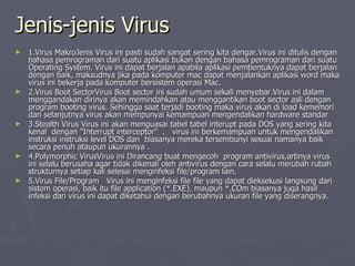 Jenis-jenis Virus 1.Virus MakroJenis Virus ini pasti sudah sangat sering kita dengar.Virus ini ditulis dengan bahasa pemrograman dari suatu aplikasi bukan dengan bahasa pemrograman dari suatu Operating System. Virus ini dapat berjalan apabila aplikasi pembentuknya dapat berjalan dengan baik, maksudnya jika pada komputer mac dapat menjalankan aplikasi word maka virus ini bekerja pada komputer bersistem operasi Mac.  2.Virus Boot SectorVirus Boot sector ini sudah umum sekali menyebar.Virus ini dalam menggandakan dirinya akan memindahkan atau menggantikan boot sector asli dengan program booting virus. Sehingga saat terjadi booting maka virus akan di load kememori dan selanjutnya virus akan mempunyai kemampuan mengendalikan hardware standar  3.Stealth Virus Virus ini akan menguasai tabel tabel interupt pada DOS yang sering kita kenal  dengan &quot;Interrupt interceptor&quot;  .  virus ini berkemampuan untuk mengendalikan instruksi instruksi level DOS dan  biasanya mereka tersembunyi sesuai namanya baik secara penuh ataupun ukurannya .  4.Polymorphic VirusVirus ini Dirancang buat mengecoh  program antivirus,artinya virus ini selalu berusaha agar tidak dikenali oleh antivirus dengan cara selalu merubah rubah strukturnya setiap kali selesai menginfeksi file/program lain.  5.Virus File/Program  Virus ini menginfeksi file file yang dapat dieksekusi langsung dari sistem operasi, baik itu file application (*.EXE), maupun *.COm biasanya juga hasil infeksi dari virus ini dapat diketahui dengan berubahnya ukuran file yang diserangnya.  