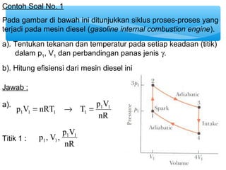 Contoh Soal No. 1 
Pada gambar di bawah ini ditunjukkan siklus proses-proses yang 
terjadi pada mesin diesel (gasoline internal combustion engine). 
a). Tentukan tekanan dan temperatur pada setiap keadaan (titik) 
dalam p1, V1 dan perbandingan panas jenis g. 
b). Hitung efisiensi dari mesin diesel ini 
Jawab : 
p V nRT T p1V1 
1 1 1 1 a). = ® = 
nR 
p , V , p1V1 
1 1 
Titik 1 : nR 
 