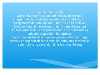 Hukum termodinamika 1 
Merupakan pernyataan dari kekekalan energi : 
energi tidak dapat diciptakan atau dimusnahkan, tapi 
energi dapat diubah dari suatu bentuk ke bentuk lain. 
Dengan kata lain, total energi dari suatu sistem dan 
lingkungan disekitarnya (merupakan sistem terisolasi) 
adalah tetap dalam tiap proses 
Pernyataan ini berdasarkan kenyataan bahwa berbagai 
bentuk energi adalah sama dan jika satu jenis terbentuk, 
sejumlah yang sama dari jenis lain akan hilang 
 