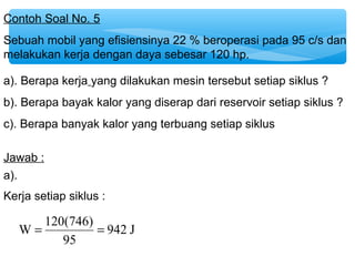Contoh Soal No. 5 
Sebuah mobil yang efisiensinya 22 % beroperasi pada 95 c/s dan 
melakukan kerja dengan daya sebesar 120 hp. 
a). Berapa kerja yang dilakukan mesin tersebut setiap siklus ? 
b). Berapa bayak kalor yang diserap dari reservoir setiap siklus ? 
c). Berapa banyak kalor yang terbuang setiap siklus 
Jawab : 
942 J 
Kerja setiap siklus : 
W = 120(746) = 
95 
a). 
 