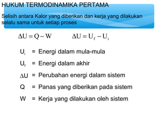 HUKUM TERMODINAMIKA PERTAMA 
Selisih antara Kalor yang diberikan dan kerja yang dilakukan 
selalu sama untuk setiap proses 
f i DU = Q-W DU = U - U 
Ui = Energi dalam mula-mula 
Uf = Energi dalam akhir 
DU = Perubahan energi dalam sistem 
Q = Panas yang diberikan pada sistem 
W = Kerja yang dilakukan oleh sistem 
 