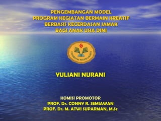 PENGEMBANGAN MODELPENGEMBANGAN MODEL
PROGRAM KEGIATAN BERMAIN KREATIFPROGRAM KEGIATAN BERMAIN KREATIF
BERBASIS KECERDASAN JAMAKBERBASIS KECERDASAN JAMAK
BAGI ANAK USIA DINIBAGI ANAK USIA DINI
YULIANI NURANIYULIANI NURANI
KOMISI PROMOTORKOMISI PROMOTOR
PROF. Dr. CONNY R. SEMIAWANPROF. Dr. CONNY R. SEMIAWAN
PROF. Dr. M. ATWI SUPARMAN, M.ScPROF. Dr. M. ATWI SUPARMAN, M.Sc
 