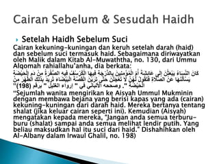  Setelah Haidh Sebelum Suci
Cairan kekuning-kuningan dan keruh setelah darah (haid)
dan sebelum suci termasuk haid. Sebagaimana diriwayatkan
oleh Malik dalam Kitab Al-Muwaththa, no. 130, dari Ummu
Alqomah rahiallahu’anha, dia berkata:
َ‫ج‬ْ‫ُّر‬‫د‬‫ال‬ِّ‫ب‬ َ‫ين‬ِّ‫ن‬ِّ‫م‬ْ‫ؤ‬ُ‫م‬ْ‫ل‬‫ا‬ ِّ‫م‬ُ‫أ‬ َ‫َة‬‫ش‬ِّ‫ئ‬‫َا‬‫ع‬ ‫ى‬َ‫ل‬ِّ‫إ‬ َ‫ن‬ْ‫ث‬َ‫ع‬ْ‫ب‬َ‫ي‬ ُ‫ء‬‫ا‬َ‫س‬ِّ‫الن‬ َ‫َان‬‫ك‬ْ‫ل‬‫ا‬ ِّ‫َم‬‫د‬ ْ‫ن‬ِّ‫م‬ ُ‫ة‬َ‫ر‬ْ‫ف‬ُّ‫ص‬‫ال‬ ِّ‫ه‬‫ي‬ِّ‫ف‬ ُ‫ف‬ُ‫س‬ْ‫ُر‬‫ك‬ْ‫ل‬‫ا‬ ‫ا‬َ‫ه‬‫ي‬ِّ‫ف‬ ِّ‫ة‬َ‫ح‬ِّ‫ة‬َ‫ض‬ْ‫ي‬
َ‫ر‬َ‫ت‬ ‫ى‬َّ‫ت‬َ‫ح‬ َ‫ن‬ْ‫ل‬َ‫ج‬ْ‫ع‬َ‫ت‬ َ‫َل‬ َّ‫ن‬ُ‫ه‬َ‫ل‬ ُ‫ل‬‫و‬ُ‫ق‬َ‫ت‬َ‫ف‬ ِّ‫ة‬ َ‫َل‬َّ‫ص‬‫ال‬ ْ‫َن‬‫ع‬ ‫ا‬َ‫ه‬َ‫ن‬ْ‫ل‬َ‫أ‬ْ‫س‬َ‫ي‬ْ‫ه‬ُّ‫ط‬‫ال‬ َ‫ك‬ِّ‫ل‬َ‫ذ‬ِّ‫ب‬ ُ‫د‬‫ي‬ ِّ‫ر‬ُ‫ت‬ َ‫ء‬‫ا‬َ‫ض‬ْ‫ي‬َ‫ب‬ْ‫ل‬‫ا‬ َ‫ة‬َّ‫ص‬َ‫ق‬ْ‫ل‬‫ا‬ َ‫ن‬ْ‫ي‬َ‫ر‬ْ‫ن‬ِّ‫م‬
ِّ‫ة‬َ‫ض‬ْ‫ي‬َ‫ح‬ْ‫ل‬‫ا‬."‫في‬ ‫األلباني‬ ‫وصححه‬"‫الغليل‬ ‫إرواء‬"‫برقم‬(198)”
“Sejumlah wanita mengirikan ke Aisyah Ummul Mukminin
dengan membawa bejana yang berisi kapas yang ada (cairan)
kekuning-kuningan dari darah haid. Mereka bertanya tentang
shalat (jika keluar cairan seperti ini). Kemudian (Aisyah)
mengatakan kepada mereka, “Jangan anda semua terburu-
buru (shalat) sampai anda semua melihat lendir putih. Yang
beliau maksudkan hal itu suci dari haid.” Dishahihkan oleh
Al-Albany dalam Irwaul Ghalil, no. 198)
 