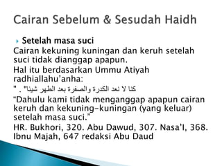  Setelah masa suci
Cairan kekuning kuningan dan keruh setelah
suci tidak dianggap apapun.
Hal itu berdasarkan Ummu Atiyah
radhiallahu’anha:
" ‫شيئا‬ ‫الطهر‬ ‫بعد‬ ‫والصفرة‬ ‫الكدرة‬ ‫نعد‬ ‫ال‬ ‫كنا‬. "
“Dahulu kami tidak menganggap apapun cairan
keruh dan kekuning-kuningan (yang keluar)
setelah masa suci.”
HR. Bukhori, 320. Abu Dawud, 307. Nasa’I, 368.
Ibnu Majah, 647 redaksi Abu Daud
 