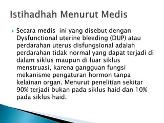  Secara medis ini yang disebut dengan
Dysfunctional uterine bleeding (DUP) atau
perdarahan uterus disfungsional adalah
perdarahan tidak normal yang dapat terjadi di
dalam siklus maupun di luar siklus
menstruasi, karena gangguan fungsi
mekanisme pengaturan hormon tanpa
kelainan organ. Menurut penelitian sekitar
90% terjadi bukan pada siklus haid dan 10%
pada siklus haid.
 