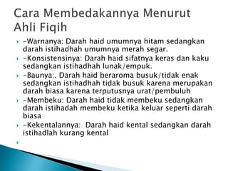  -Warnanya: Darah haid umumnya hitam sedangkan
darah istihadhah umumnya merah segar.
 -Konsistensinya: Darah haid sifatnya keras dan kaku
sedangkan istihadhah lunak/empuk.
 -Baunya:. Darah haid beraroma busuk/tidak enak
sedangkan istihadhah tidak busuk karena merupakan
darah biasa karena terputusnya urat/pembuluh
 -Membeku: Darah haid tidak membeku sedangkan
darah istihadah membeku ketika keluar seperti darah
biasa
 -Kekentalannya: Darah haid kental sedangkan darah
istihadlah kurang kental

 