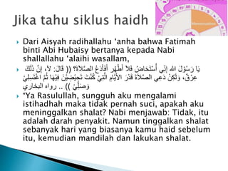  Dari Aisyah radihallahu ‘anha bahwa Fatimah
binti Abi Hubaisy bertanya kepada Nabi
shallallahu ‘alaihi wasallam,
 ‫ا‬ ُ‫ع‬َ‫د‬َ‫أ‬َ‫ف‬َ‫أ‬ ‫ر‬ُ‫ه‬ْ‫ط‬َ‫أ‬ َ‫ال‬َ‫ف‬ ُ‫اض‬َ‫ح‬َ‫ت‬ْ‫س‬ُ‫أ‬ ‫ي‬ِ‫ن‬ِ‫إ‬ ‫هللا‬ َ‫ل‬ ْ‫و‬ُ‫س‬َ‫ر‬ ‫ا‬َ‫ي‬‫َ؟‬‫ة‬َ‫ال‬َّ‫ص‬‫ل‬((َ‫ل‬‫ا‬َ‫ق‬:َ‫ك‬َ‫ل‬َ‫ذ‬ َّ‫ن‬ِ‫إ‬ ،َ‫ال‬
ُ‫ك‬ ْ‫ي‬ِ‫ت‬َّ‫ال‬ ِ‫َّام‬‫ي‬َ‫أل‬‫ا‬ َ‫ر‬ْ‫د‬َ‫ق‬ َ‫ة‬َ‫ال‬َّ‫ص‬‫ال‬ ‫ي‬ِ‫ع‬َ‫د‬ ْ‫ن‬ِ‫ك‬َ‫ل‬ َ‫و‬ ،ٌ‫ق‬ ْ‫ر‬ِ‫ع‬ِ‫س‬َ‫ت‬ْ‫غ‬‫ا‬ َّ‫م‬ُ‫ث‬ ‫ا‬َ‫ه‬ْ‫ي‬ِ‫ف‬ َ‫ْن‬‫ي‬ ِ‫ْض‬‫ي‬ ِ‫ح‬َ‫ت‬ َ‫ت‬ْ‫ن‬ْ‫ي‬ِ‫ل‬
ْ‫ي‬ِ‫ل‬َ‫ص‬ َ‫و‬.. ))‫البخاري‬ ‫رواه‬
 “Ya Rasulullah, sungguh aku mengalami
istihadhah maka tidak pernah suci, apakah aku
meninggalkan shalat? Nabi menjawab: Tidak, itu
adalah darah penyakit. Namun tinggalkan shalat
sebanyak hari yang biasanya kamu haid sebelum
itu, kemudian mandilah dan lakukan shalat.
 