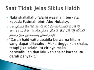  Nabi shallallahu ‘alaihi wasallam berkata
kepada Fatimah binti Abu Hubaisy,
 َ‫ف‬ ، ُ‫ف‬َ‫ر‬ْ‫ع‬ُ‫ي‬ ُ‫د‬ َ‫و‬ْ‫س‬َ‫أ‬ ُ‫ه‬َّ‫ن‬ِ‫إ‬َ‫ف‬ ِ‫ة‬َ‫ض‬ْ‫ي‬َ‫ح‬‫ال‬ ُ‫م‬َ‫د‬ َ‫ان‬َ‫ك‬ ‫ا‬َ‫ذ‬ِ‫إ‬‫ن‬َ‫ع‬ ْ‫ي‬ِ‫ك‬ِ‫س‬ْ‫م‬َ‫أ‬َ‫ف‬ َ‫ك‬ِ‫ل‬َ‫ذ‬ َ‫ان‬َ‫ك‬ ‫ا‬َ‫ذ‬ِ‫إ‬
ِ‫ل‬َ‫ص‬ َ‫و‬ ْ‫ي‬ِ‫ئ‬َّ‫ض‬ َ‫و‬َ‫ت‬َ‫ف‬ ُ‫َر‬‫خ‬‫اآل‬ َ‫ان‬َ‫ك‬ ‫ا‬َ‫ذ‬ِ‫إ‬َ‫ف‬ ،ِ‫ة‬َ‫ال‬َّ‫ص‬‫ال‬ٌ‫ق‬ ْ‫ر‬ِ‫ع‬ َ‫و‬ُ‫ه‬ ‫ا‬َ‫م‬َّ‫ن‬ِ‫إ‬َ‫ف‬ ْ‫ي‬…‫أبو‬ ‫رواه‬
‫والحاكم‬ ‫حبان‬ ‫ابن‬ ‫وصححه‬ ‫والنسائي‬ ‫داود‬
 “Darah haid yaitu apabila berwarna hitam
yang dapat diketahui, Maka tinggalkan shalat,
tetapi jika selain itu cirinya maka
berwudhulah dan lakukan shalat karena itu
darah penyakit.”
 