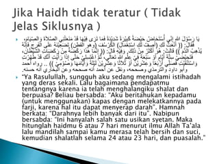  َ‫ف‬ ً‫ة‬َ‫د‬ْ‫ي‬ِ‫د‬َ‫ش‬ ً‫ة‬َ‫ْر‬‫ي‬ِ‫ب‬َ‫ك‬ ً‫ة‬َ‫ض‬ْ‫ي‬َ‫ح‬ ُ‫اض‬َ‫ح‬َ‫ت‬ْ‫س‬ُ‫أ‬ ‫ي‬ِ‫ن‬ِ‫إ‬ ‫هللا‬ َ‫ل‬ ْ‫و‬ُ‫س‬َ‫ر‬ ‫ا‬َ‫ي‬ِ‫الص‬ َ‫و‬ َ‫ة‬َ‫ال‬َّ‫ص‬‫ال‬ ‫ي‬ِ‫ن‬ْ‫ت‬َ‫ع‬َ‫ن‬َ‫م‬ ْ‫د‬َ‫ق‬ ‫ا‬َ‫ه‬ْ‫ي‬ِ‫ف‬ ‫ى‬ َ‫ر‬َ‫ت‬ ‫ا‬َ‫م‬َ‫ام‬َ‫ي‬،
َ‫ل‬‫ا‬َ‫ق‬َ‫ف‬(( :ِ‫ك‬َ‫ل‬ ُ‫ت‬َ‫ع‬ْ‫ن‬َ‫أ‬(َ‫ل‬‫ا‬َ‫م‬ْ‫ع‬ِ‫ت‬ْ‫س‬‫ا‬ ِ‫ك‬َ‫ل‬ ُ‫ف‬ ِ‫ص‬َ‫أ‬)َ‫ف‬ُ‫س‬ ْ‫ر‬ُ‫ك‬‫ال‬(‫القطن‬ ‫وهو‬)ُ‫ه‬َّ‫ن‬ِ‫إ‬َ‫ف‬ ِ‫رج‬َ‫ف‬‫ال‬ ‫ى‬َ‫ل‬َ‫ع‬ ُ‫ه‬َ‫ن‬ْ‫ي‬ِ‫ع‬َ‫ض‬َ‫ت‬
َ‫َّم‬‫د‬‫ال‬ ُ‫ب‬ِ‫ه‬ْ‫ذ‬ُ‫ي‬))ْ‫ت‬َ‫ل‬‫ا‬َ‫ق‬:َ‫ك‬ِ‫ل‬َ‫ذ‬ ْ‫ن‬ِ‫م‬ ُ‫ر‬َ‫ث‬ْ‫ك‬َ‫أ‬ َ‫و‬ُ‫ه‬.َ‫ل‬‫ا‬َ‫ق‬ ِ‫ه‬ْ‫ي‬ِ‫ف‬ َ‫و‬(( :َّ‫ن‬ِ‫إ‬،‫ان‬َ‫ط‬ْ‫ي‬َّ‫ش‬‫ال‬ ِ‫ت‬‫ا‬َ‫ض‬َ‫ك‬َ‫ر‬ ْ‫ن‬ِ‫م‬ ٌ‫ة‬َ‫ض‬ْ‫ك‬َ‫ر‬ ‫ا‬َ‫ذ‬َ‫ه‬ ‫ا‬َ‫م‬
،‫ى‬َ‫ل‬‫ا‬َ‫ع‬َ‫ت‬ ‫هللا‬ ِ‫م‬ْ‫ل‬ِ‫ع‬ ْ‫ي‬ِ‫ف‬ َ‫ة‬َ‫ع‬ْ‫ب‬َ‫س‬ ْ‫و‬َ‫أ‬ ٍ‫َّام‬‫ي‬َ‫أ‬ َ‫ة‬َّ‫ت‬ِ‫س‬ ْ‫ي‬ ِ‫ْض‬‫ي‬ ِ‫ح‬َ‫ت‬َ‫ف‬ْ‫د‬َ‫ق‬ ِ‫ك‬َّ‫ن‬َ‫أ‬ ِ‫ت‬ْ‫ي‬َ‫أ‬َ‫ر‬ ‫ا‬َ‫ذ‬ِ‫إ‬ ‫ى‬َّ‫ت‬َ‫ح‬ ْ‫ي‬ِ‫ل‬ِ‫س‬َ‫ت‬ْ‫غ‬‫ا‬ َّ‫م‬ُ‫ث‬ُ‫ه‬َ‫ط‬ِ‫ت‬ ْ‫ر‬
ْ‫ش‬ِ‫ع‬ َ‫و‬ ‫ا‬ً‫ث‬َ‫ال‬َ‫ث‬ ْ‫و‬َ‫أ‬ َ‫ْن‬‫ي‬ ِ‫ر‬ْ‫ش‬ِ‫ع‬ َ‫و‬ ‫ا‬ً‫ع‬َ‫ب‬ ْ‫ر‬َ‫أ‬ ‫ي‬ِ‫ل‬َ‫ص‬َ‫ف‬ ِ‫ت‬ْ‫ي‬َ‫ق‬ْ‫ن‬َ‫ت‬ْ‫س‬‫ا‬ َ‫و‬ْ‫ي‬ِ‫م‬ ْ‫و‬ُ‫ص‬ َ‫و‬ ‫ا‬َ‫ه‬َ‫م‬‫َّا‬‫ي‬َ‫أ‬ َ‫و‬ ً‫ة‬َ‫ل‬ْ‫ي‬َ‫ل‬ َ‫ْن‬‫ي‬ ِ‫ر‬.. ))‫أحمد‬ ‫رواه‬
‫حسنه‬ ‫أنه‬ ‫البخاري‬ ‫وعن‬ ‫صححه‬ ‫أنه‬ ‫أحمد‬ ‫عن‬ ‫ونقل‬ ،‫وصححه‬ ‫والترمذي‬ ‫داود‬ ‫وأبو‬.
 “Ya Rasulullah, sungguh aku sedang mengalami istihadah
yang deras sekali. Lalu bagaimana pendapatmu
tentangnya karena ia telah menghalangiku shalat dan
berpuasa? Beliau bersabda: “Aku beritahukan kepadamu
(untuk menggunakan) kapas dengan melekatkannya pada
farji, karena hal itu dapat menyerap darah”. Hamnah
berkata: “Darahnya lebih banyak dari itu”. Nabipun
bersabda: “Ini hanyalah salah satu usikan syetan. Maka
hitunglah haidmu 6 atau 7 hari menurut ilmu Allah Ta’ala
lalu mandilah sampai kamu merasa telah bersih dan suci,
kemudian shalatlah selama 24 atau 23 hari, dan puasalah.”
 