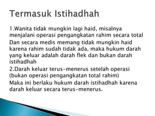 1.Wanita tidak mungkin lagi haid, misalnya
menjalani operasi pengangkatan rahim secara total
Dan secara medis memang tidak mungkin haid
karena rahim sudah tidak ada, maka hukum darah
yang keluar adalah darah flek dan bukan darah
istihadhah
2.Darah keluar terus-menerus setelah operasi
(bukan operasi pengangkatan total rahim)
Maka ini berlaku hukum darah istihadhah karena
darah keluar secara terus-menerus.
 