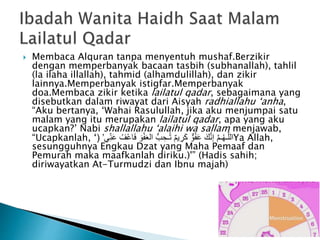  Membaca Alquran tanpa menyentuh mushaf.Berzikir
dengan memperbanyak bacaan tasbih (subhanallah), tahlil
(la ilaha illallah), tahmid (alhamdulillah), dan zikir
lainnya.Memperbanyak istigfar.Memperbanyak
doa.Membaca zikir ketika lailatul qadar, sebagaimana yang
disebutkan dalam riwayat dari Aisyah radhiallahu ‘anha,
“Aku bertanya, ‘Wahai Rasulullah, jika aku menjumpai satu
malam yang itu merupakan lailatul qadar, apa yang aku
ucapkan?’ Nabi shallallahu ‘alaihi wa sallam menjawab,
“Ucapkanlah, ‘ ْ‫ع‬‫ا‬َ‫ف‬ َ‫و‬ْ‫ف‬َ‫ع‬‫ال‬ ُّ‫ب‬ ِ‫ـح‬ُ‫ت‬ ٌ‫م‬‫ي‬ ِ‫ر‬َ‫ك‬ ٌّ‫و‬ُ‫ف‬َ‫ع‬ َ‫ك‬َّ‫ن‬‫إ‬ َّ‫م‬‫ـ‬ُ‫ه‬‫ـ‬َّ‫ل‬‫ال‬‫ي‬ِ‫ن‬َ‫ع‬ ُ‫ف‬’( Ya Allah,
sesungguhnya Engkau Dzat yang Maha Pemaaf dan
Pemurah maka maafkanlah diriku.)'” (Hadis sahih;
diriwayatkan At-Turmudzi dan Ibnu majah)
 