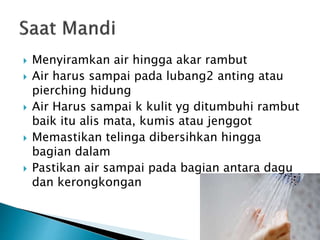  Menyiramkan air hingga akar rambut
 Air harus sampai pada lubang2 anting atau
pierching hidung
 Air Harus sampai k kulit yg ditumbuhi rambut
baik itu alis mata, kumis atau jenggot
 Memastikan telinga dibersihkan hingga
bagian dalam
 Pastikan air sampai pada bagian antara dagu
dan kerongkongan
 