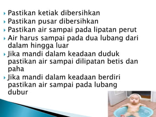  Pastikan ketiak dibersihkan
 Pastikan pusar dibersihkan
 Pastikan air sampai pada lipatan perut
 Air harus sampai pada dua lubang dari
dalam hingga luar
 Jika mandi dalam keadaan duduk
pastikan air sampai dilipatan betis dan
paha
 Jika mandi dalam keadaan berdiri
pastikan air sampai pada lubang
dubur
 