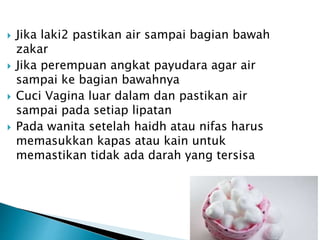  Jika laki2 pastikan air sampai bagian bawah
zakar
 Jika perempuan angkat payudara agar air
sampai ke bagian bawahnya
 Cuci Vagina luar dalam dan pastikan air
sampai pada setiap lipatan
 Pada wanita setelah haidh atau nifas harus
memasukkan kapas atau kain untuk
memastikan tidak ada darah yang tersisa
 