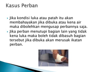  Jika kondisi luka atau patah itu akan
membahayakan jika dibuka atau kena air
maka dibolehkan mengusap perbannya saja.
 Jika perban menutupi bagian lain yang tidak
kena luka maka boleh tidak dibasuh bagian
tersebut jika dibuka akan merusak ikatan
perban.
 