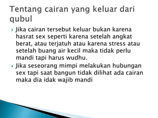  Jika cairan tersebut keluar bukan karena
hasrat sex seperti karena setelah angkat
berat, atau terjatuh atau karena stress atau
setelah buang air kecil maka tidak perlu
mandi tapi harus wudhu.
 Jika seseorang mimpi melakukan hubungan
sex tapi saat bangun tidak dilihat ada cairan
maka dia idak wajib mandi
 