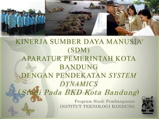 ANALISIS KEBIJAKAN PENINGKATAN
KINERJA SUMBER DAYA MANUSIA
(SDM)
APARATUR PEMERINTAH KOTA
BANDUNG
DENGAN PENDEKATAN SYSTEM
DYNAMICS
(Studi Pada BKD Kota Bandung)
Program Studi Pembangunan
INSTITUT TEKNOLOGI BANDUNG
 