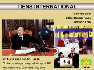 TIENS INTERNATIONAL Mr. Li Jin Yuan pendiri Tianshi Dinobatkan sebagai orang ke-2 terkaya di RRC versi International Daily News, May 2004 Menerima gelar Doktor Honoris Kausa (UNESCO PBB) 