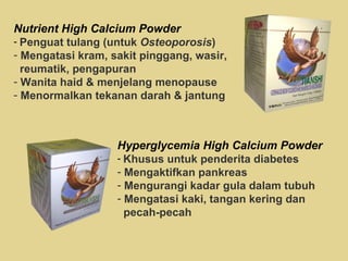 Nutrient High Calcium Powder Penguat tulang (untuk  Osteoporosis ) Mengatasi kram, sakit pinggang, wasir, reumatik, pengapuran Wanita haid & menjelang menopause Menormalkan tekanan darah & jantung Hyperglycemia High Calcium Powder Khusus untuk penderita diabetes Mengaktifkan pankreas Mengurangi kadar gula dalam tubuh Mengatasi kaki, tangan kering dan  pecah-pecah 