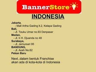Jakarta , - Mall Artha Gading lt.2, Kelapa Gading Bali, - Jl. Teuku Umar no.93 Denpasar Medan, - Jl. Ir.H. Djuanda no 48 Surabaya, - Jl. Jemursari 95 BANDUNG, - Jl. Aceh No.62 Pekan Baru Next..dalam bentuk Franchise akan ada di kota-kota di Indonesia  INDONESIA 