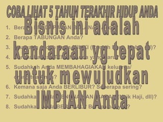 COBA LIHAT 5 TAHUN TERAKHIR HIDUP ANDA Berapa PENDAPATAN BULANAN Anda? Berapa TABUNGAN Anda? Apa yang sudah Anda MILIKI (Rumah Baru, Mobil, dll)? Berapa banyak TEMAN Anda yang baru? Sudahkah Anda MEMBAHAGIAKAN keluarga/  orang tua Anda? 6. Kemana saja Anda BERLIBUR? Seberapa sering? 7. Sudahkah Anda MENUNAIKAN IBADAH (Naik Haji, dll)? 8. Sudahkah Anda BERAMAL? Berapa banyak? Bisnis ini adalah kendaraan yg tepat untuk mewujudkan IMPIAN Anda 