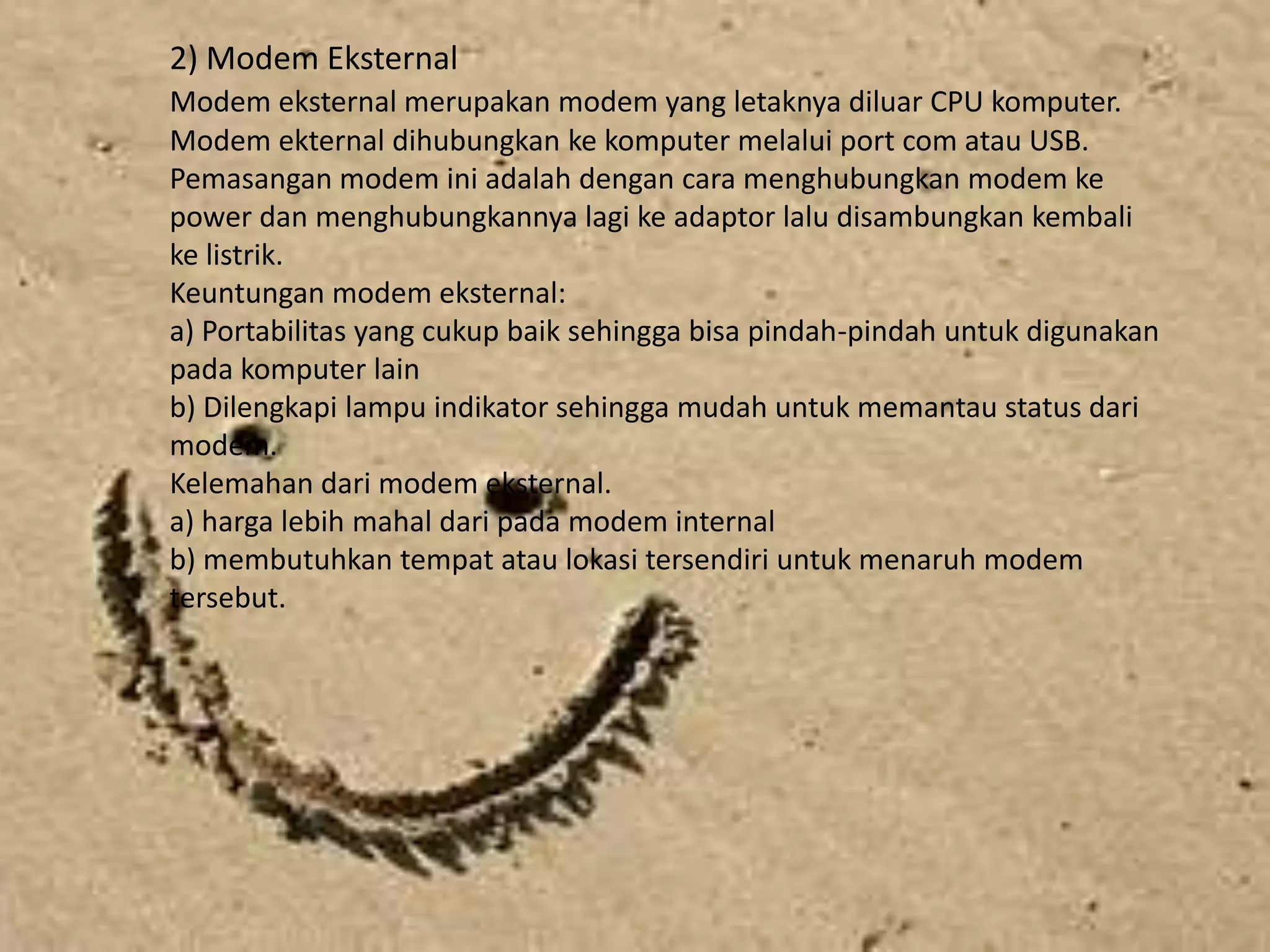 1. Modem Dial Up	Modem dial Up biasa digunakan oleh Personal Computer (PC) yang langsung dihubungkan melalui saluran telpon. Jenis modem dial up ada 2 macam, yaitu:1) Modem Internet	Merupakan modem yang dipasang dalam komputer terutama padaslot ekspansi yang tersedia dalam mainboard komputer. Rata-rata kecepatan modem internal untuk melakukan download adalah 56 Kbps. Adapun keuntungan menggunakan modem internal sebagi berikut.a) Lebih hemat tempat dan harga lebih ekonomisb) Tidak membutuhkan adaptor sehingga terkesan lebih ringkas tanpa ada banyak kabel.	Sedangkan kelemahan modem internal sebagai berikut:a) Modem ini tidak memerlukan lampu indikator sehingga sulit untuk memantau status modemb) Modem ini tidak menggunakan sumber tegangan sendiri sehinggamembutuhkan daya dari power supply. Hal ini mengakibatkan suhu dalam kotak CPU bertambah panas.