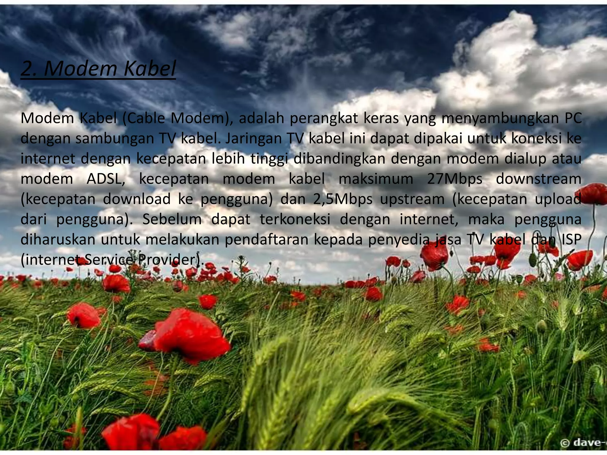 2) Modem EksternalModem eksternal merupakan modem yang letaknya diluar CPU komputer.      	Modem ekternal dihubungkan ke komputer melalui port com atau USB.      	Pemasangan modem ini adalah dengan cara menghubungkan modem ke 	power dan menghubungkannya lagi ke adaptor lalu disambungkan kembali  	ke listrik.	Keuntungan modem eksternal:	a) Portabilitas yang cukup baik sehingga bisa pindah-pindah untuk digunakan 	pada komputer lain	b) Dilengkapi lampu indikator sehingga mudah untuk memantau status dari 	modem.	Kelemahan dari modem eksternal.	a) harga lebih mahal dari pada modem internal	b) membutuhkan tempat atau lokasi tersendiri untuk menaruh modem 	tersebut.