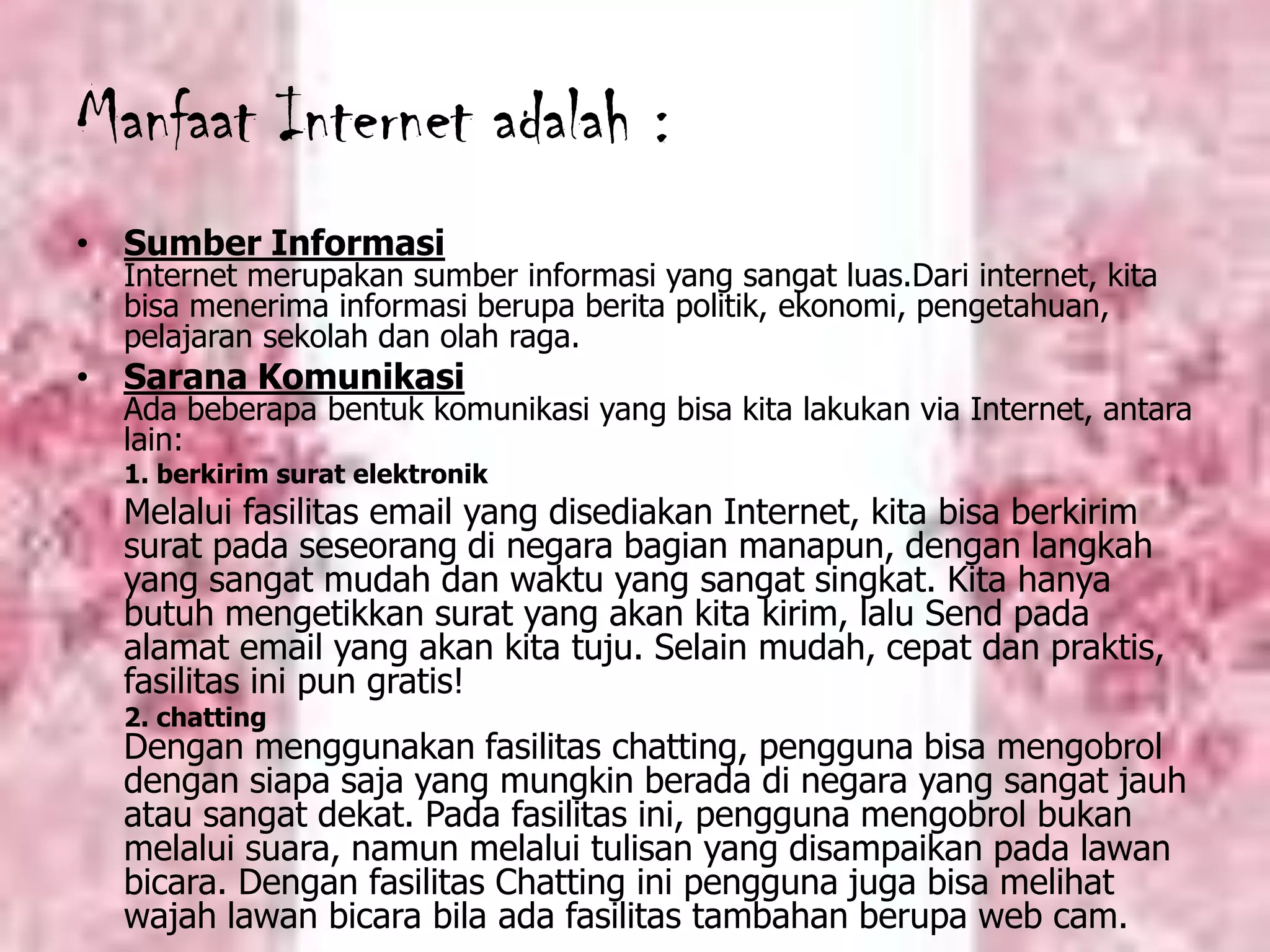 Manfaat Internet adalah :Sumber InformasiInternet merupakan sumber informasi yang sangat luas.Dari internet, kita bisa menerima informasi berupa berita politik, ekonomi, pengetahuan, pelajaran sekolah dan olah raga. Sarana KomunikasiAda beberapa bentuk komunikasi yang bisa kita lakukan via Internet, antara lain:1. berkirim surat elektronikMelalui fasilitas email yang disediakan Internet, kita bisa berkirim surat pada seseorang di negara bagian manapun, dengan langkah yang sangat mudah dan waktu yang sangat singkat. Kita hanya butuh mengetikkan surat yang akan kita kirim, lalu Send pada alamat email yang akan kita tuju. Selain mudah, cepat dan praktis, fasilitas ini pun gratis! 	2. chattingDengan menggunakan fasilitas chatting, pengguna bisa mengobrol dengan siapa saja yang mungkin berada di negara yang sangat jauh atau sangat dekat. Pada fasilitas ini, pengguna mengobrol bukan melalui suara, namun melalui tulisan yang disampaikan pada lawan bicara. Dengan fasilitas Chatting ini pengguna juga bisa melihat wajah lawan bicara bila ada fasilitas tambahan berupa web cam.