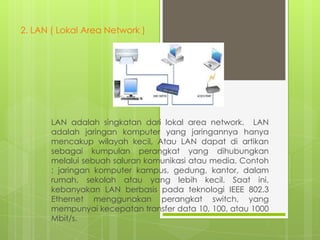 2. LAN ( Lokal Area Network )

LAN adalah singkatan dari lokal area network. LAN
adalah jaringan komputer yang jaringannya hanya
mencakup wilayah kecil, Atau LAN dapat di artikan
sebagai kumpulan perangkat yang dihubungkan
melalui sebuah saluran komunikasi atau media. Contoh
: jaringan komputer kampus, gedung, kantor, dalam
rumah, sekolah atau yang lebih kecil. Saat ini,
kebanyakan LAN berbasis pada teknologi IEEE 802.3
Ethernet menggunakan perangkat switch, yang
mempunyai kecepatan transfer data 10, 100, atau 1000
Mbit/s.

 