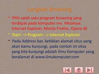 Langkah Browsing
~ Pilih salah satu program browsing yang
terdapat pada komputer mu. Misalnya:
Internet Explorer, Mozila Firefox, Opera dll
~ Start --> Program --> Internet Explorer
~ Pada Address bar, ketikkan alamat situs yang
akan kamu kunjungi, pada contoh ini situs
yang kita kunjungi adalah Ilmu Komputer yang
beralamat di www.ilmukomputer.com

 