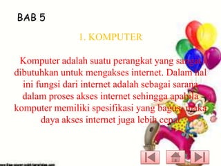 BAB 5
1. KOMPUTER

Komputer adalah suatu perangkat yang sangat
dibutuhkan untuk mengakses internet. Dalam hal
ini fungsi dari internet adalah sebagai sarana
dalam proses akses internet sehingga apabila
komputer memiliki spesifikasi yang bagus, maka
daya akses internet juga lebih cepat

 